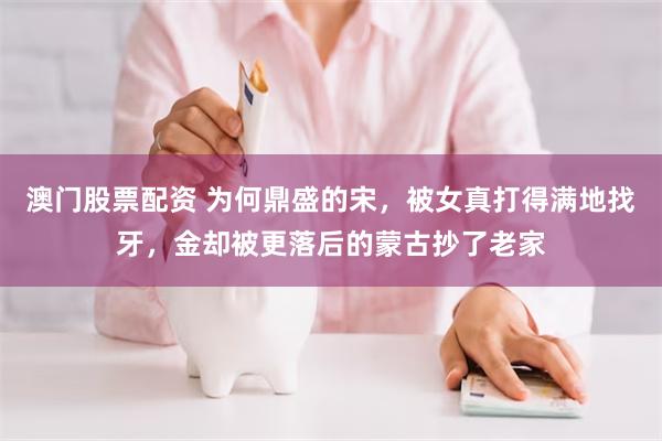 澳门股票配资 为何鼎盛的宋，被女真打得满地找牙，金却被更落后的蒙古抄了老家