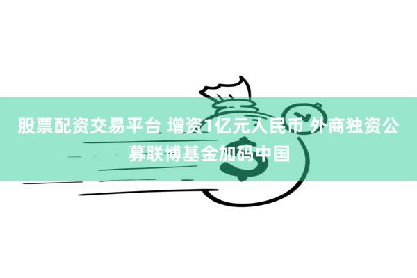 股票配资交易平台 增资1亿元人民币 外商独资公募联博基金加码中国