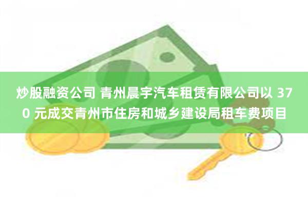炒股融资公司 青州晨宇汽车租赁有限公司以 370 元成交青州市住房和城乡建设局租车费项目