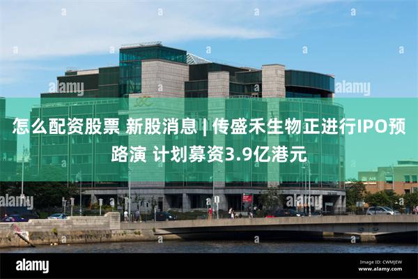 怎么配资股票 新股消息 | 传盛禾生物正进行IPO预路演 计划募资3.9亿港元