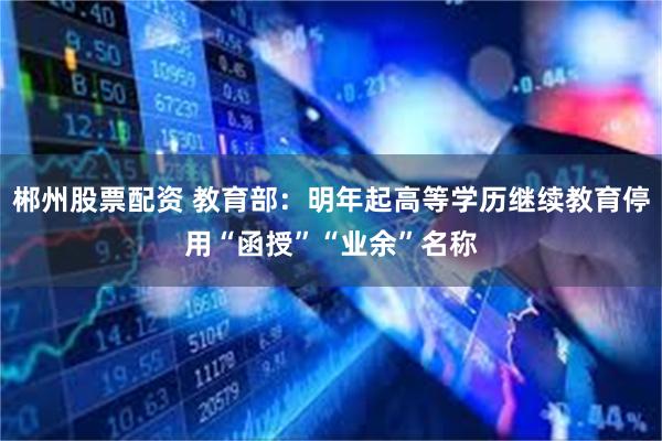 郴州股票配资 教育部：明年起高等学历继续教育停用“函授”“业余”名称