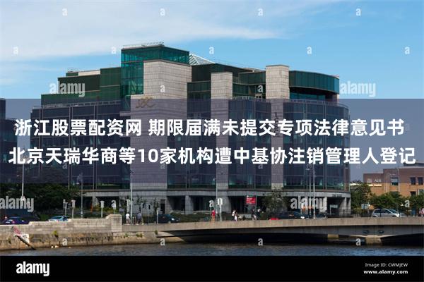浙江股票配资网 期限届满未提交专项法律意见书 北京天瑞华商等10家机构遭中基协注销管理人登记
