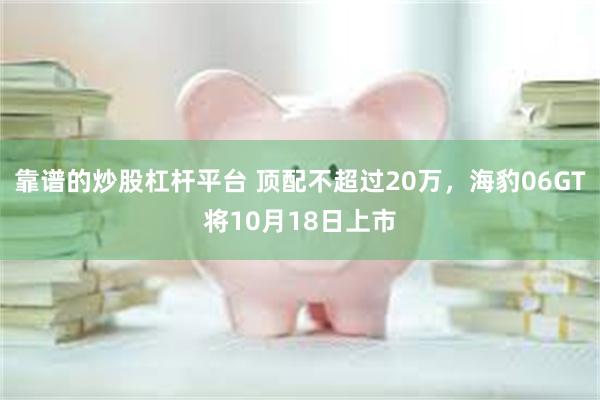 靠谱的炒股杠杆平台 顶配不超过20万，海豹06GT将10月18日上市