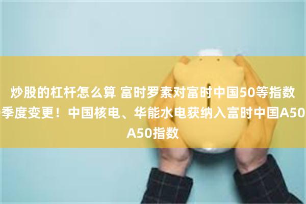 炒股的杠杆怎么算 富时罗素对富时中国50等指数进行季度变更！中国核电、华能水电获纳入富时中国A50指数