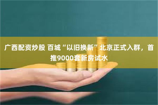 广西配资炒股 百城“以旧换新”北京正式入群，首推9000套新房试水