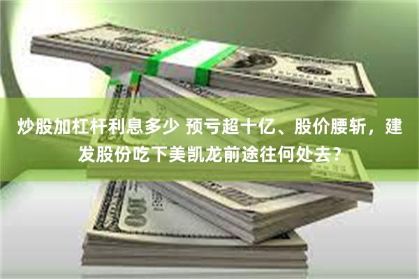 炒股加杠杆利息多少 预亏超十亿、股价腰斩，建发股份吃下美凯龙前途往何处去？