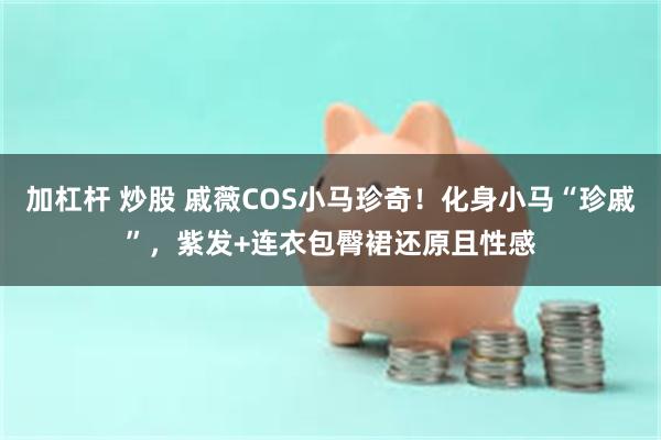加杠杆 炒股 戚薇COS小马珍奇！化身小马“珍戚”，紫发+连衣包臀裙还原且性感