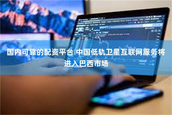 国内可靠的配资平台 中国低轨卫星互联网服务将进入巴西市场