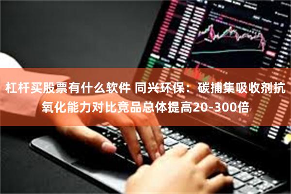 杠杆买股票有什么软件 同兴环保：碳捕集吸收剂抗氧化能力对比竞品总体提高20-300倍