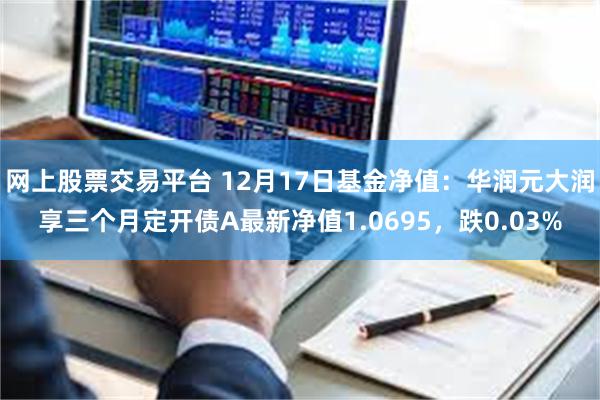 网上股票交易平台 12月17日基金净值：华润元大润享三个月定开债A最新净值1.0695，跌0.03%