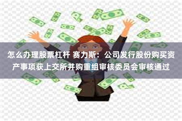 怎么办理股票杠杆 赛力斯：公司发行股份购买资产事项获上交所并购重组审核委员会审核通过