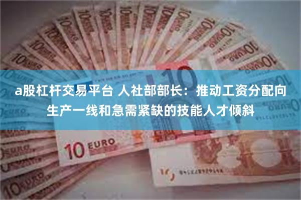 a股杠杆交易平台 人社部部长：推动工资分配向生产一线和急需紧缺的技能人才倾斜