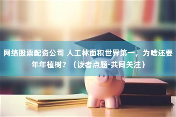 网络股票配资公司 人工林面积世界第一，为啥还要年年植树？（读者点题·共同关注）