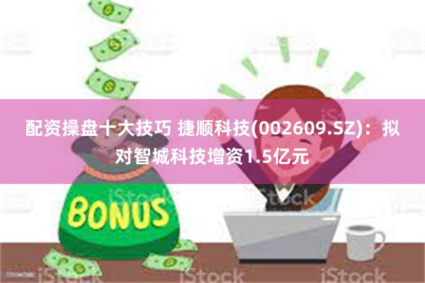配资操盘十大技巧 捷顺科技(002609.SZ)：拟对智城科技增资1.5亿元