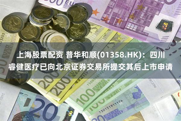 上海股票配资 普华和顺(01358.HK)：四川睿健医疗已向北京证券交易所提交其后上市申请