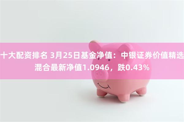 十大配资排名 3月25日基金净值：中银证券价值精选混合最新净值1.0946，跌0.43%
