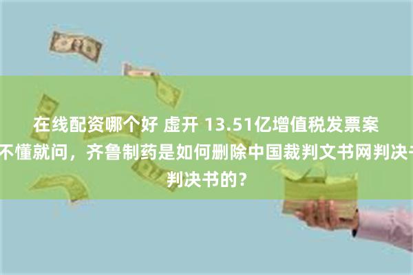 在线配资哪个好 虚开 13.51亿增值税发票案续！不懂就问，齐鲁制药是如何删除中国裁判文书网判决书的？