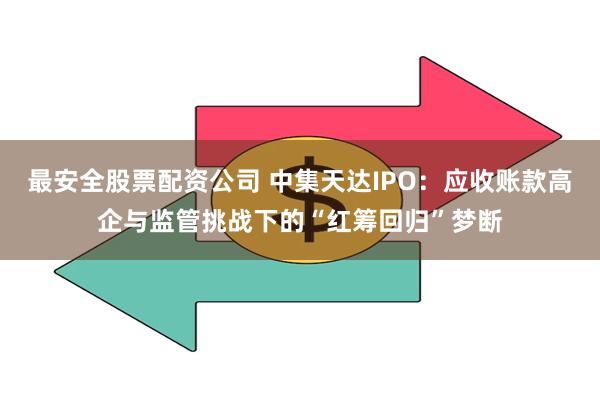 最安全股票配资公司 中集天达IPO：应收账款高企与监管挑战下的“红筹回归”梦断