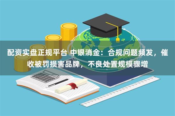 配资实盘正规平台 中银消金：合规问题频发，催收被罚损害品牌，不良处置规模骤增
