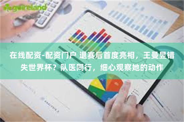 在线配资-配资门户 退赛后首度亮相，王曼昱错失世界杯？队医同行，细心观察她的动作