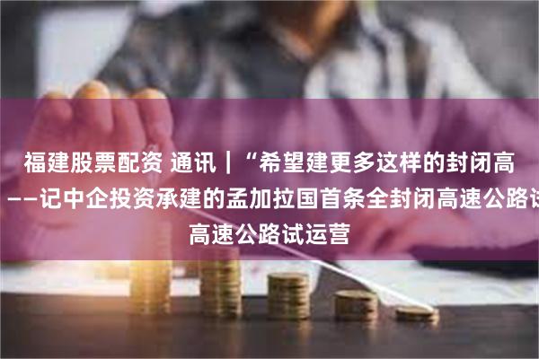福建股票配资 通讯｜“希望建更多这样的封闭高速路”——记中企投资承建的孟加拉国首条全封闭高速公路试运营