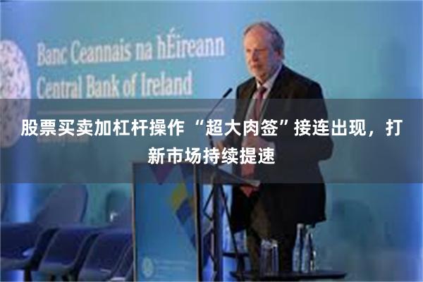 股票买卖加杠杆操作 “超大肉签”接连出现，打新市场持续提速