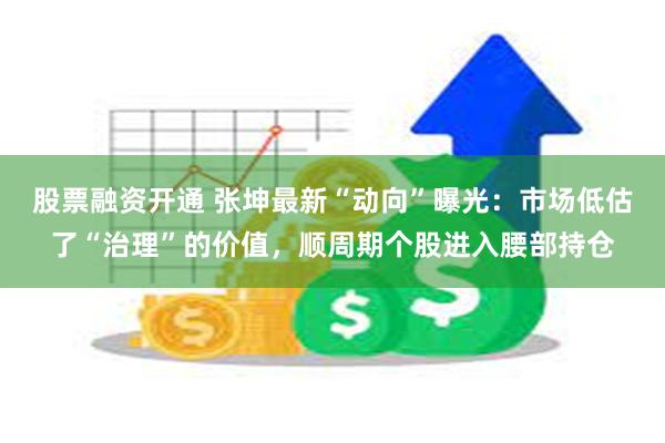 股票融资开通 张坤最新“动向”曝光：市场低估了“治理”的价值，顺周期个股进入腰部持仓