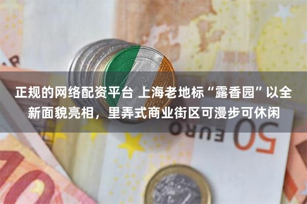 正规的网络配资平台 上海老地标“露香园”以全新面貌亮相，里弄式商业街区可漫步可休闲