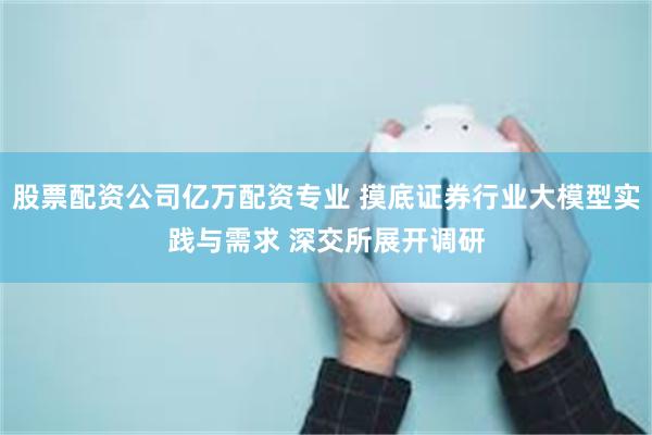 股票配资公司亿万配资专业 摸底证券行业大模型实践与需求 深交所展开调研