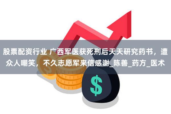 股票配资行业 广西军医获死刑后天天研究药书，遭众人嘲笑，不久志愿军来信感谢_陈善_药方_医术