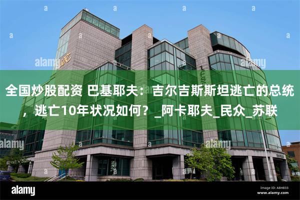 全国炒股配资 巴基耶夫：吉尔吉斯斯坦逃亡的总统，逃亡10年状况如何？_阿卡耶夫_民众_苏联