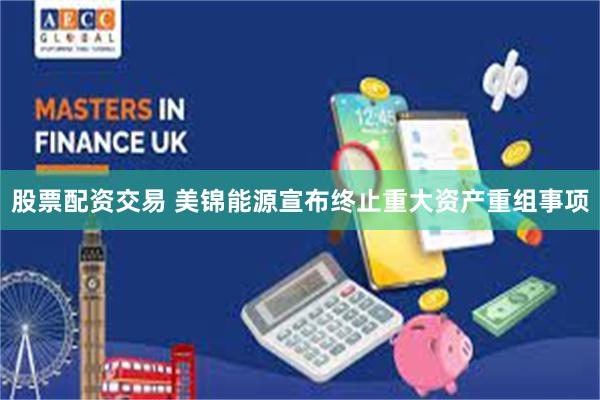 股票配资交易 美锦能源宣布终止重大资产重组事项
