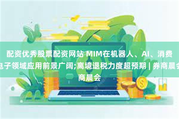 配资优秀股票配资网站 MIM在机器人、AI、消费电子领域应用前景广阔;离境退税力度超预期 | 券商晨会