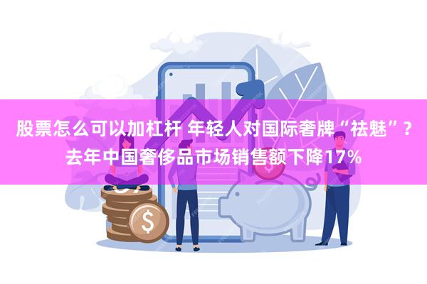 股票怎么可以加杠杆 年轻人对国际奢牌“祛魅”？去年中国奢侈品市场销售额下降17%