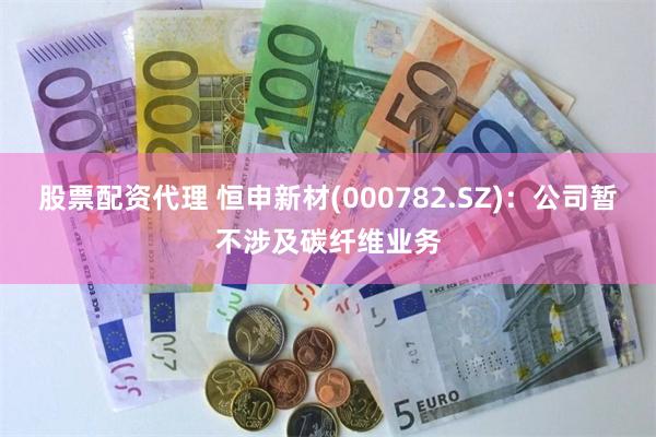 股票配资代理 恒申新材(000782.SZ)：公司暂不涉及碳纤维业务