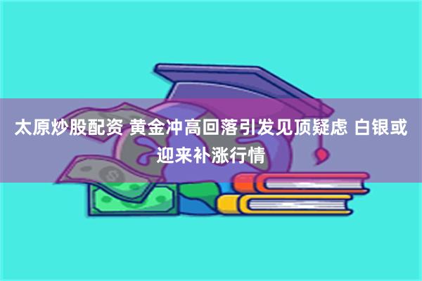 太原炒股配资 黄金冲高回落引发见顶疑虑 白银或迎来补涨行情