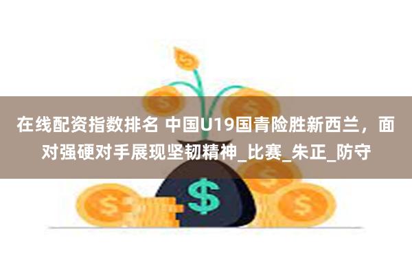在线配资指数排名 中国U19国青险胜新西兰，面对强硬对手展现坚韧精神_比赛_朱正_防守