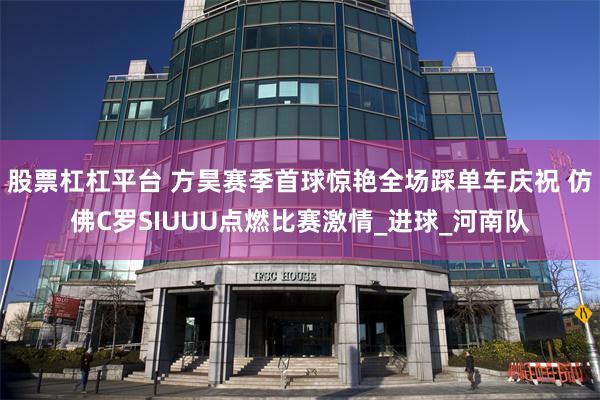 股票杠杠平台 方昊赛季首球惊艳全场踩单车庆祝 仿佛C罗SIUUU点燃比赛激情_进球_河南队