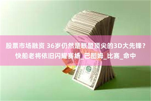 股票市场融资 36岁仍然是联盟顶尖的3D大先锋？快船老将依旧闪耀赛场_巴图姆_比赛_命中