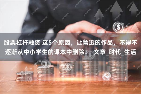 股票杠杆融资 这5个原因，让鲁迅的作品，不得不逐渐从中小学生的课本中删除！_文章_时代_生活