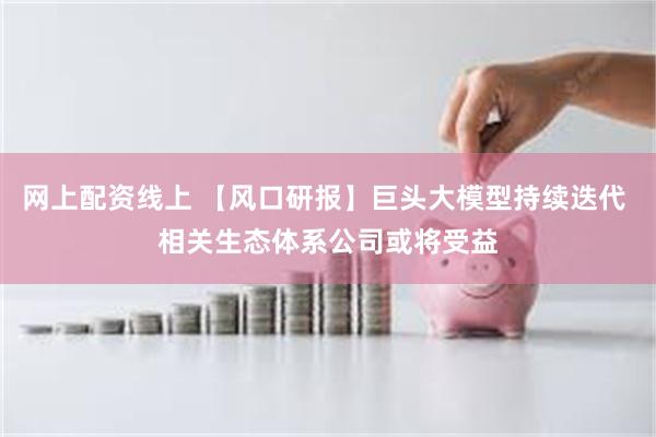 网上配资线上 【风口研报】巨头大模型持续迭代 相关生态体系公司或将受益
