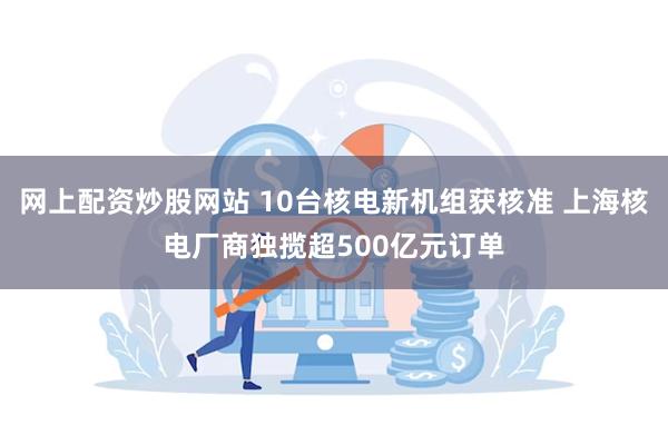 网上配资炒股网站 10台核电新机组获核准 上海核电厂商独揽超500亿元订单