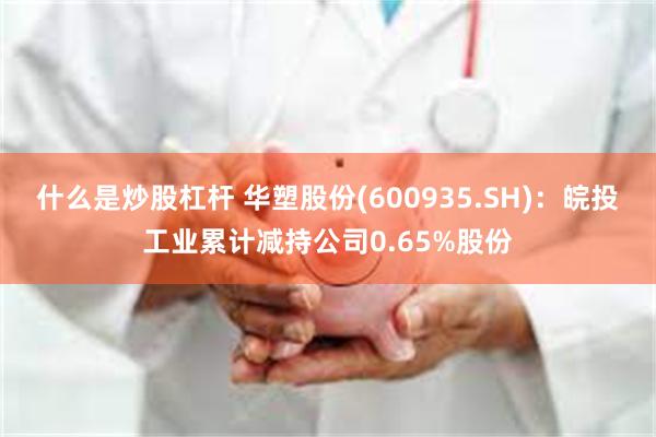 什么是炒股杠杆 华塑股份(600935.SH)：皖投工业累计减持公司0.65%股份