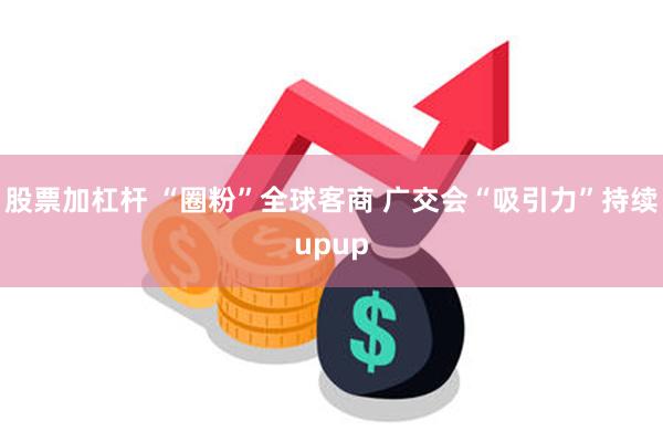 股票加杠杆 “圈粉”全球客商 广交会“吸引力”持续upup