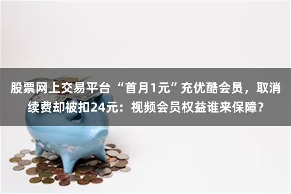 股票网上交易平台 “首月1元”充优酷会员，取消续费却被扣24元：视频会员权益谁来保障？