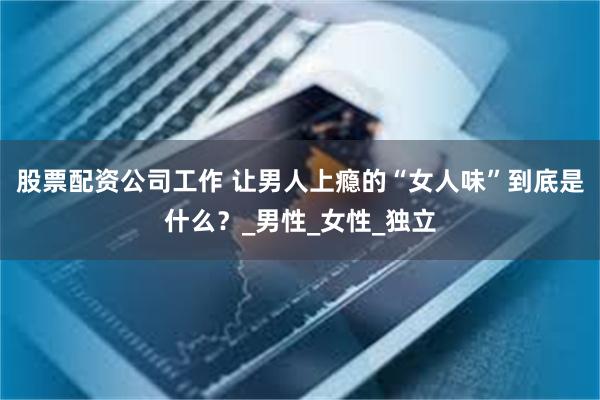 股票配资公司工作 让男人上瘾的“女人味”到底是什么？_男性_女性_独立