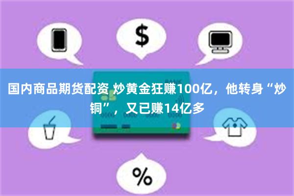 国内商品期货配资 炒黄金狂赚100亿，他转身“炒铜”，又已赚14亿多