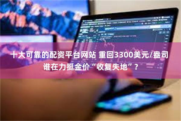 十大可靠的配资平台网站 重回3300美元/盎司 谁在力挺金价“收复失地”？