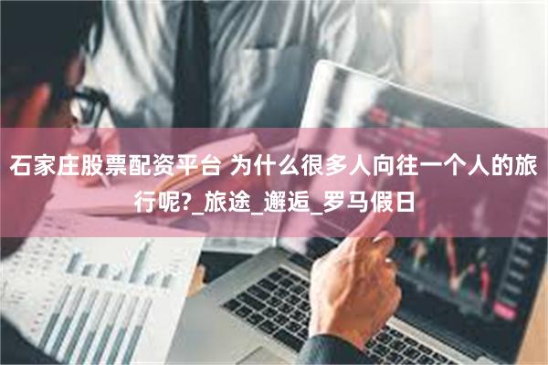石家庄股票配资平台 为什么很多人向往一个人的旅行呢?_旅途_邂逅_罗马假日