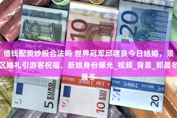 借钱配资炒股合法吗 世界冠军邱建良今日结婚，景区婚礼引游客祝福，新娘身份曝光_视频_背景_郭晨冬